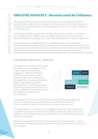 NEWSLETTER TRUSTED N°4 - -
L’Employee Advocacy : définition
EMPLOYEEADVOCACY
Enquête EMPLOYEE ADVOCACY : Nouveau canal de l’inﬂuence
EMPLOYEE ADVOCACY : Nouveau canal de l’inﬂuence
Cette démarche consiste à encourager
les collaborateurs à partager sur les
réseaux sociaux des contenus
engageants, relatifs à l’entreprise
et à l’industrie. En devenant des
E-Ambassadeurs les collaborateurs
développent leur marque personnelle
tout en augmentant la visibilité
de l’entreprise sur les réseaux sociaux.
Ils deviennent ainsi des E-Inﬂuenceurs
tout en contribuant au développement
de l’image et de l’e-réputation
de l’entreprise.
Les équipes de JIN croient fermement en ce concept d’employee advocacy :
c’est un mode de communication fondé sur la conﬁance, la sincérité
et la bienveillance, valeurs cardinales de la marque contemporaine.
Un collaborateur ou un dirigeant qui s’engage publiquement pour promouvoir
ou défendre la réputation de sa marque et de ses produits, est le signe le plus
manifeste de la conﬁance envers son entreprise et de la bienveillance que cette
dernière lui témoigne.
Alors que beaucoup s’interrogent sur la sincérité de la communication, il nous
semble que l'employee advocacy est devenu un levier essentiel de la construction
de la marque.
JIN a organisé plusieurs programmes de formation et de stratégie de contenus
au service des collaborateurs et dirigeants, déployant sans les nommer, les premiers
programmes d’employee advocacy chez Bouygues, Colas, TF1, Europcar, Prodware,
et Crédit Agricole.
C’est le grand intérêt que portent les collaborateurs de nos clients, à commencer
par les dirigeants eux-mêmes, pour les médias sociaux et le nouveau monde
des conversations numériques, qui a été le premier déclencheur de ces programmes.
Pour les dirigeants, il s’agit d’aﬃcher leur leadership et leur compréhension
de la transformation digitale. Pour les collaborateurs, c’est le moyen de renforcer leur
capacité d’action et de communication, à l’intérieur comme à l’extérieur de l’entreprise.
C’est pourquoi les équipes de JIN souhaitent aujourd’hui partager leur retour
d’expérience auprès de nos clients et partenaires dans cette nouvelle édition de Trusted.
5
 