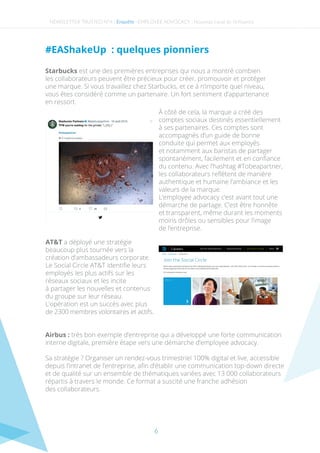 6
#EAShakeUp  : quelques pionniers
Starbucks est une des premières entreprises qui nous a montré combien
les collaborateurs peuvent être précieux pour créer, promouvoir et protéger
une marque. Si vous travaillez chez Starbucks, et ce à n’importe quel niveau,
vous êtes considéré comme un partenaire. Un fort sentiment d’appartenance
en ressort.
NEWSLETTER TRUSTED N°4 - -Enquête EMPLOYEE ADVOCACY : Nouveau canal de l’inﬂuence
À côté de cela, la marque a créé des
comptes sociaux destinés essentiellement
à ses partenaires. Ces comptes sont
accompagnés d’un guide de bonne
conduite qui permet aux employés
et notamment aux baristas de partager
spontanément, facilement et en conﬁance
du contenu. Avec l’hashtag #Tobeapartner,
les collaborateurs reﬂètent de manière
authentique et humaine l’ambiance et les
valeurs de la marque.
L’employee advocacy c’est avant tout une
démarche de partage. C’est être honnête
et transparent, même durant les moments
moins drôles ou sensibles pour l’image
de l’entreprise.
AT&T a déployé une stratégie
beaucoup plus tournée vers la
création d’ambassadeurs corporate.
Le Social Circle AT&T identiﬁe leurs
employés les plus actifs sur les
réseaux sociaux et les incite
à partager les nouvelles et contenus
du groupe sur leur réseau.
L’opération est un succès avec plus
de 2300 membres volontaires et actifs.
Airbus : très bon exemple d’entreprise qui a développé une forte communication
interne digitale, première étape vers une démarche d’employee advocacy.
Sa stratégie ? Organiser un rendez-vous trimestriel 100% digital et live, accessible
depuis l’intranet de l’entreprise, aﬁn d’établir une communication top-down directe
et de qualité sur un ensemble de thématiques variées avec 13 000 collaborateurs
répartis à travers le monde. Ce format a suscité une franche adhésion
des collaborateurs.
 