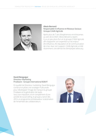 9
Responsable E-inﬂuence et Réseaux Sociaux
Groupe Crédit Agricole
Alexis Bernard
Après plus de 7 ans d’expériences enrichissantes
au sein de la SNCF, Alexis Benard a rejoint
il y a un peu plus d’un an le groupe Crédit Agricole
aﬁn d’apporter son expertise sur les enjeux
d’e-inﬂuence, d’e-réputation et de communication
de crise. Avec son support, Crédit Agricole a initié
récemment une démarche d’employee advocacy.
NEWSLETTER TRUSTED N°4 -Interview-
Directeur Marketing
Prodware - Groupe international B2B/IT
David Benguigui
En qualité de Directeur marketing, David Benguigui
construit et pilote une stratégie multicanale
pour développer l'image de marque du groupe
Prodware et la génération de leads.
Sous son impulsion, et en complément d'une
activité de social selling, le groupe a lancé dès
2016 un programme ambassadeur à destination
de l'ensemble des collaborateurs.
REVUE DES ENJEUX DE L’EMPLOYEE ADVOCACY
 