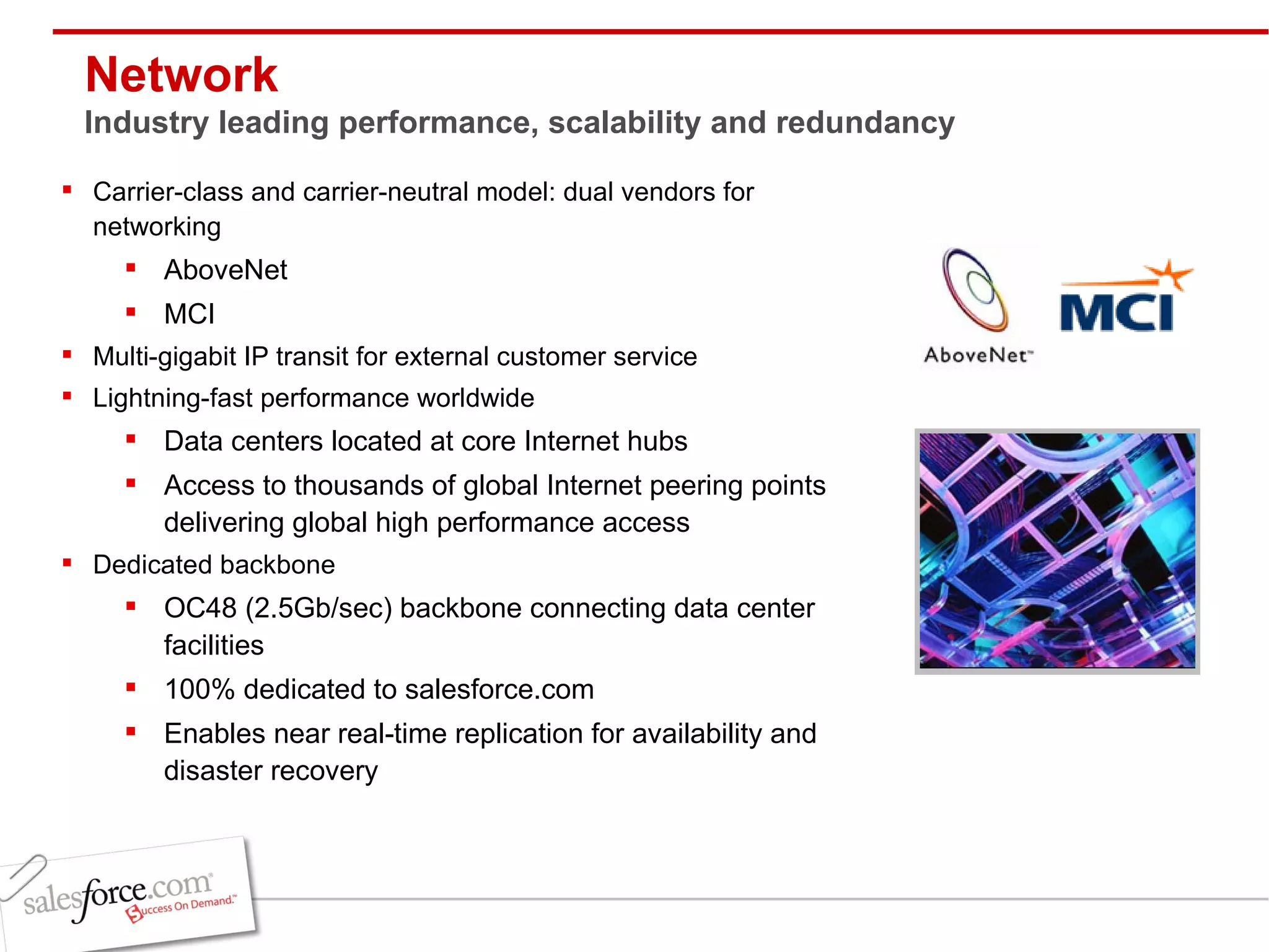 Network Industry leading performance, scalability and redundancy Carrier-class and carrier-neutral model: dual vendors for networking AboveNet MCI Multi-gigabit IP transit for external customer service Lightning-fast performance worldwide Data centers located at core Internet hubs Access to thousands of global Internet peering points delivering global high performance access Dedicated backbone OC48 (2.5Gb/sec) backbone connecting data center facilities 100% dedicated to salesforce.com Enables near real-time replication for availability and disaster recovery 