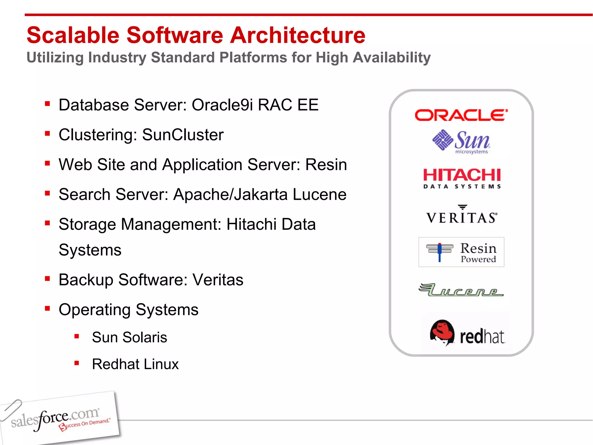 Scalable Software Architecture Utilizing Industry Standard Platforms for High Availability Database Server: Oracle9i RAC EE Clustering: SunCluster  Web Site and Application Server: Resin Search Server: Apache/Jakarta Lucene Storage Management: Hitachi Data Systems Backup Software: Veritas Operating Systems Sun Solaris Redhat Linux 