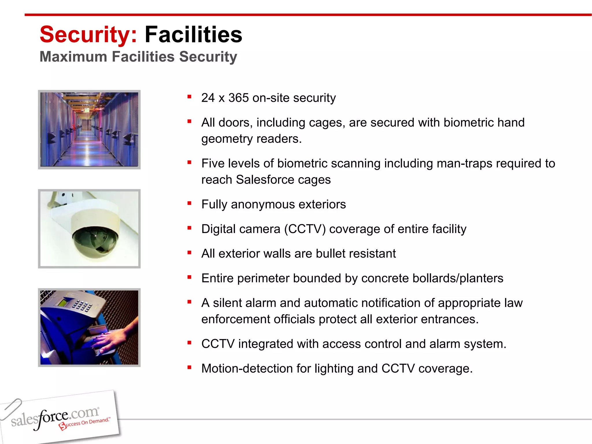 Security:  Facilities Maximum Facilities Security 24 x 365 on-site security All doors, including cages, are secured with biometric hand geometry readers. Five levels of biometric scanning including man-traps required to reach Salesforce cages Fully anonymous exteriors Digital camera (CCTV) coverage of entire facility All exterior walls are bullet resistant Entire perimeter bounded by concrete bollards/planters A silent alarm and automatic notification of appropriate law enforcement officials protect all exterior entrances. CCTV integrated with access control and alarm system. Motion-detection for lighting and CCTV coverage. 