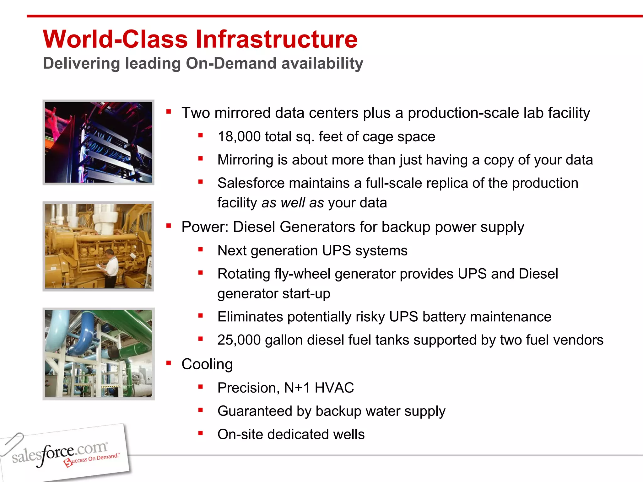 World-Class Infrastructure Delivering leading On-Demand availability Two mirrored data centers plus a production-scale lab facility 18,000 total sq. feet of cage space Mirroring is about more than just having a copy of your data Salesforce maintains a full-scale replica of the production facility  as well as  your data  Power: Diesel Generators for backup power supply  Next generation UPS systems Rotating fly-wheel generator provides UPS and Diesel generator start-up Eliminates potentially risky UPS battery maintenance 25,000 gallon diesel fuel tanks supported by two fuel vendors Cooling Precision, N+1 HVAC Guaranteed by backup water supply On-site dedicated wells 
