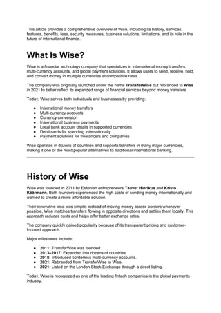 This article provides a comprehensive overview of Wise, including its history, services,
features, benefits, fees, security measures, business solutions, limitations, and its role in the
future of international finance.
What Is Wise?
Wise is a financial technology company that specializes in international money transfers,
multi-currency accounts, and global payment solutions. It allows users to send, receive, hold,
and convert money in multiple currencies at competitive rates.
The company was originally launched under the name TransferWise but rebranded to Wise
in 2021 to better reflect its expanded range of financial services beyond money transfers.
Today, Wise serves both individuals and businesses by providing:
● International money transfers
● Multi-currency accounts
● Currency conversion
● International business payments
● Local bank account details in supported currencies
● Debit cards for spending internationally
● Payment solutions for freelancers and companies
Wise operates in dozens of countries and supports transfers in many major currencies,
making it one of the most popular alternatives to traditional international banking.
History of Wise
Wise was founded in 2011 by Estonian entrepreneurs Taavet Hinrikus and Kristo
Käärmann. Both founders experienced the high costs of sending money internationally and
wanted to create a more affordable solution.
Their innovative idea was simple: instead of moving money across borders whenever
possible, Wise matches transfers flowing in opposite directions and settles them locally. This
approach reduces costs and helps offer better exchange rates.
The company quickly gained popularity because of its transparent pricing and customer-
focused approach.
Major milestones include:
● 2011: TransferWise was founded.
● 2013–2017: Expanded into dozens of countries.
● 2018: Introduced borderless multi-currency accounts.
● 2021: Rebranded from TransferWise to Wise.
● 2021: Listed on the London Stock Exchange through a direct listing.
Today, Wise is recognized as one of the leading fintech companies in the global payments
industry.
 