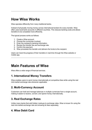 How Wise Works
Wise operates differently from many traditional banks.
Instead of physically moving money across international borders for every transfer, Wise
often uses local bank accounts in different countries. This reduces banking costs and allows
transfers to be completed more efficiently.
The typical process works as follows:
1. Create a Wise account.
2. Choose the currencies involved.
3. Enter the recipient's banking information.
4. Review the transfer fee and exchange rate.
5. Confirm the payment.
6. Wise processes the transfer and delivers the funds to the recipient.
Users can track the progress of their transfers in real time through the Wise website or
mobile app.
Main Features of Wise
Wise offers a wide range of financial services.
1. International Money Transfers
Wise enables users to send money internationally at competitive fees while using the real
mid-market exchange rate whenever applicable.
2. Multi-Currency Account
Customers can hold and manage balances in multiple currencies from a single account,
making it easier to receive, convert, and spend money internationally.
3. Real Exchange Rates
Unlike many banks that add hidden markups to exchange rates, Wise is known for using the
real mid-market exchange rate and showing its fees separately.
4. Wise Debit Card
 