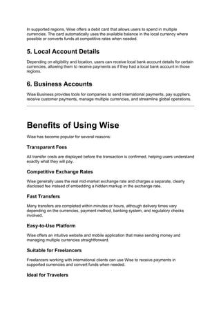 In supported regions, Wise offers a debit card that allows users to spend in multiple
currencies. The card automatically uses the available balance in the local currency where
possible or converts funds at competitive rates when needed.
5. Local Account Details
Depending on eligibility and location, users can receive local bank account details for certain
currencies, allowing them to receive payments as if they had a local bank account in those
regions.
6. Business Accounts
Wise Business provides tools for companies to send international payments, pay suppliers,
receive customer payments, manage multiple currencies, and streamline global operations.
Benefits of Using Wise
Wise has become popular for several reasons:
Transparent Fees
All transfer costs are displayed before the transaction is confirmed, helping users understand
exactly what they will pay.
Competitive Exchange Rates
Wise generally uses the real mid-market exchange rate and charges a separate, clearly
disclosed fee instead of embedding a hidden markup in the exchange rate.
Fast Transfers
Many transfers are completed within minutes or hours, although delivery times vary
depending on the currencies, payment method, banking system, and regulatory checks
involved.
Easy-to-Use Platform
Wise offers an intuitive website and mobile application that make sending money and
managing multiple currencies straightforward.
Suitable for Freelancers
Freelancers working with international clients can use Wise to receive payments in
supported currencies and convert funds when needed.
Ideal for Travelers
 