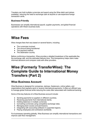 Travelers can hold multiple currencies and spend using the Wise debit card (where
available), reducing the need to exchange cash at airports or use expensive foreign
transaction cards.
Business-Friendly
Businesses can simplify international payroll, supplier payments, and global financial
operations with Wise's business tools.
Wise Fees
Wise charges fees that vary based on several factors, including:
● The currencies involved
● The amount being transferred
● The payment method
● The destination country
Before confirming a transaction, Wise provides a detailed breakdown of the applicable fee,
the exchange rate, and the estimated delivery time. This transparency helps users make
informed decisions and compare costs with other providers.
Wise (Formerly TransferWise): The
Complete Guide to International Money
Transfers (Part 2)
Wise Business Account
Wise Business is designed for companies, startups, freelancers, online sellers, and
organizations that regularly send or receive international payments. It offers an efficient way
to manage global finances while reducing the costs often associated with traditional banking.
Some of the key features of a Wise Business account include:
● Sending payments to suppliers in different countries.
● Receiving payments from international clients.
● Holding balances in multiple currencies.
● Converting currencies using competitive exchange rates.
● Managing team access and permissions.
● Integrating with accounting software in supported regions.
● Paying employees and contractors worldwide.
For businesses operating globally, Wise Business can simplify international transactions and
improve cash flow management.
 