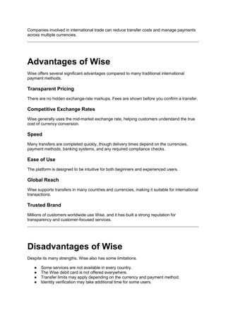 Companies involved in international trade can reduce transfer costs and manage payments
across multiple currencies.
Advantages of Wise
Wise offers several significant advantages compared to many traditional international
payment methods.
Transparent Pricing
There are no hidden exchange-rate markups. Fees are shown before you confirm a transfer.
Competitive Exchange Rates
Wise generally uses the mid-market exchange rate, helping customers understand the true
cost of currency conversion.
Speed
Many transfers are completed quickly, though delivery times depend on the currencies,
payment methods, banking systems, and any required compliance checks.
Ease of Use
The platform is designed to be intuitive for both beginners and experienced users.
Global Reach
Wise supports transfers in many countries and currencies, making it suitable for international
transactions.
Trusted Brand
Millions of customers worldwide use Wise, and it has built a strong reputation for
transparency and customer-focused services.
Disadvantages of Wise
Despite its many strengths, Wise also has some limitations.
● Some services are not available in every country.
● The Wise debit card is not offered everywhere.
● Transfer limits may apply depending on the currency and payment method.
● Identity verification may take additional time for some users.
 