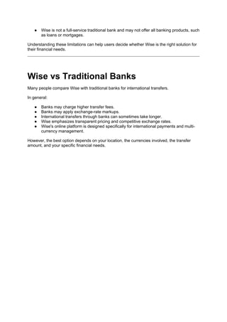 ● Wise is not a full-service traditional bank and may not offer all banking products, such
as loans or mortgages.
Understanding these limitations can help users decide whether Wise is the right solution for
their financial needs.
Wise vs Traditional Banks
Many people compare Wise with traditional banks for international transfers.
In general:
● Banks may charge higher transfer fees.
● Banks may apply exchange-rate markups.
● International transfers through banks can sometimes take longer.
● Wise emphasizes transparent pricing and competitive exchange rates.
● Wise's online platform is designed specifically for international payments and multi-
currency management.
However, the best option depends on your location, the currencies involved, the transfer
amount, and your specific financial needs.
 