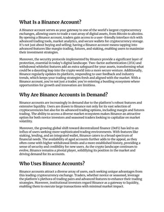 What Is a Binance Account?
A Binance account serves as your gateway to one of the world’s largest cryptocurrency
exchanges, allowing users to trade a vast array of digital assets, from Bitcoin to altcoins.
By opening a Binance account, traders gain access to a user-friendly interface rich with
advanced trading tools, market analytics, and secure wallets for cryptocurrency storage.
It’s not just about buying and selling; having a Binance account means tapping into
advanced features like margin trading, futures, and staking, enabling users to maximize
their investment strategies.
Moreover, the security protocols implemented by Binance provide a significant layer of
protection, essential in today’s digital landscape. Two-factor authentication (2FA) and
withdrawal whitelist features add an extra safeguard for your assets, transforming what
could be a daunting leap into the crypto world into a more secure venture. Additionally,
Binance regularly updates its platform, responding to user feedback and industry
trends, which keeps your trading strategies fresh and aligned with the market. With a
Binance account, you're not just a trader; you're entering a bustling ecosystem where
opportunities for growth and innovation are limitless.
Why Are Binance Accounts in Demand?
Binance accounts are increasingly in demand due to the platform's robust features and
extensive liquidity. Users are drawn to Binance not only for its vast selection of
cryptocurrencies but also for its advanced trading options, including margin and futures
trading. The ability to access a diverse market ecosystem makes Binance an attractive
option for both novice investors and seasoned traders looking to capitalize on market
volatility.
Moreover, the growing global shift toward decentralized finance (DeFi) has led to an
influx of users seeking more sophisticated trading environments. With features like
staking, lending, and an integrated wallet, Binance caters to a broad spectrum of
financial needs. The availability of aged accounts further adds to the appeal, as they
often come with higher withdrawal limits and a more established history, providing a
sense of security and credibility for new users. As the crypto landscape continues to
evolve, Binance remains a pivotal player, solidifying its position in the market and
driving demand for its accounts.
Who Uses Binance Accounts?
Binance accounts attract a diverse array of users, each seeking unique advantages from
this leading cryptocurrency exchange. Traders, whether novice or seasoned, leverage
the platform's plethora of trading pairs and advanced features to enhance their trading
strategies. Moreover, institutional investors regard Binance as a gateway to liquidity,
enabling them to execute large transactions with minimal market impact.
 