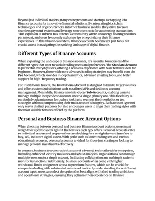 Beyond just individual traders, many entrepreneurs and startups are tapping into
Binance accounts for innovative financial solutions. By integrating blockchain
technologies and cryptocurrencies into their business models, they strive to create
seamless payment systems and leverage smart contracts for automating transactions.
This explosion of interest has fostered a community where knowledge sharing becomes
paramount, and users frequently exchange tips on optimizing their Binance
experiences. In this vibrant ecosystem, Binance accounts become not just tools, but
crucial assets in navigating the evolving landscape of digital finance.
Different Types of Binance Accounts
When exploring the landscape of Binance accounts, it's essential to understand the
different types that cater to varied trading needs and preferences. The Standard Account
is perfect for everyday users, offering a seamless experience with basic features ideal for
beginners. However, those with more advanced trading strategies may benefit from the
Pro Account, which provides in-depth analytics, advanced charting tools, and better
support for high-frequency trading.
For institutional traders, the Institutional Account is designed to handle larger volumes
and offers customized solutions such as tailored APIs and dedicated account
management. Meanwhile, Binance also introduces Sub-Accounts, enabling users to
manage multiple independent accounts under a single primary one. This flexibility is
particularly advantageous for traders looking to segment their portfolios or test
strategies without compromising their main account's integrity. Each account type not
only serves distinct purposes but also encourages users to align their trading styles with
the most suitable features offered by the platform.
Personal and Business Binance Account Options
When choosing between personal and business Binance account options, users must
weigh their specific needs against the features each type offers. Personal accounts cater
to individual traders and crypto enthusiasts looking for a straightforward interface to
buy, sell, and store digital assets. With perks such as lower trading fees and various
educational resources, personal accounts are ideal for those just starting or looking to
manage personal investments effectively.
In contrast, business accounts unlock a suite of advanced tools tailored for enterprises,
including enhanced security measures and robust analytics. Organizations can manage
multiple users under a single account, facilitating collaboration and making it easier to
monitor transactions. Additionally, business accounts often come with higher
withdrawal limits and greater access to premium features, which can be crucial for
companies dealing with substantial volumes of trades. By understanding these different
account types, users can select the option that best aligns with their trading ambitions
and operational strategies, ensuring they optimize their experience on Binance.
 