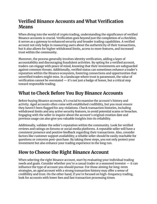 Verified Binance Accounts and What Verification
Means
When diving into the world of crypto trading, understanding the significance of verified
Binance accounts is crucial. Verification goes beyond just the completion of a checklist;
it serves as a gateway to enhanced security and broader trading capabilities. A verified
account not only helps in reassuring users about the authenticity of their transactions,
but it also allows for higher withdrawal limits, access to more features, and increased
trust within the community.
Moreover, the process generally involves identity verification, adding a layer of
accountability and discouraging fraudulent activities. By opting for a verified account,
traders can engage with peace of mind, knowing that their investments are safeguarded
against common threats. Additionally, verified status can sometimes enhance a trader's
reputation within the Binance ecosystem, fostering connections and opportunities that
unverified traders might miss. In a landscape where trust is paramount, the value of
verification cannot be overstated — it's not just a badge of honor, but a critical step
toward responsible trading.
What to Check Before You Buy Binance Accounts
Before buying Binance accounts, it’s crucial to examine the account’s history and
activity. Aged accounts often come with established credibility, but you must ensure
they haven’t been flagged for any violations. Check transaction histories, including
withdrawal limits and any active security features, to avoid potential scams or breaches.
Engaging with the seller to inquire about the account's original creation date and
previous usage can also give you valuable insights into its reliability.
Additionally, validate the seller’s reputation within the community. Look for verified
reviews and ratings on forums or social media platforms. A reputable seller will have a
consistent presence and positive feedback regarding their transactions. Also, consider
factors like customer support availability; a reliable seller should be easily reachable for
questions or concerns post-purchase. By taking these steps, you not only protect your
investment but also enhance your trading experience in the long run.
How to Choose the Right Binance Account
When selecting the right Binance account, start by evaluating your individual trading
needs and goals. Consider whether you're a casual trader or a seasoned investor — it can
influence the type of account you should pursue. For those aiming for long-term
strategies, an aged account with a strong transaction history may offer a sense of
credibility and trust. On the other hand, if you're focused on high-frequency trading,
look for accounts with lower fees and fast transaction processing times.
 