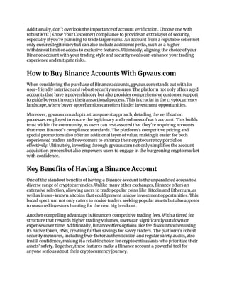 Additionally, don’t overlook the importance of account verification. Choose one with
robust KYC (Know Your Customer) compliance to provide an extra layer of security,
especially if you’re planning to trade larger sums. An account from a reputable seller not
only ensures legitimacy but can also include additional perks, such as a higher
withdrawal limit or access to exclusive features. Ultimately, aligning the choice of your
Binance account with your trading style and security needs can enhance your trading
experience and mitigate risks.
How to Buy Binance Accounts With Gpvaus.com
When considering the purchase of Binance accounts, gpvaus.com stands out with its
user-friendly interface and robust security measures. The platform not only offers aged
accounts that have a proven history but also provides comprehensive customer support
to guide buyers through the transactional process. This is crucial in the cryptocurrency
landscape, where buyer apprehension can often hinder investment opportunities.
Moreover, gpvaus.com adopts a transparent approach, detailing the verification
processes employed to ensure the legitimacy and readiness of each account. This builds
trust within the community, as users can rest assured that they’re acquiring accounts
that meet Binance's compliance standards. The platform's competitive pricing and
special promotions also offer an additional layer of value, making it easier for both
experienced traders and newcomers to enhance their cryptocurrency portfolios
effectively. Ultimately, investing through gpvaus.com not only simplifies the account
acquisition process but also empowers users to engage in the burgeoning crypto market
with confidence.
Key Benefits of Having a Binance Account
One of the standout benefits of having a Binance account is the unparalleled access to a
diverse range of cryptocurrencies. Unlike many other exchanges, Binance offers an
extensive selection, allowing users to trade popular coins like Bitcoin and Ethereum, as
well as lesser-known altcoins that could present unique investment opportunities. This
broad spectrum not only caters to novice traders seeking popular assets but also appeals
to seasoned investors hunting for the next big breakout.
Another compelling advantage is Binance’s competitive trading fees. With a tiered fee
structure that rewards higher trading volumes, users can significantly cut down on
expenses over time. Additionally, Binance offers options like fee discounts when using
its native token, BNB, creating further savings for savvy traders. The platform’s robust
security measures, including two-factor authentication and regular safety audits, also
instill confidence, making it a reliable choice for crypto enthusiasts who prioritize their
assets' safety. Together, these features make a Binance account a powerful tool for
anyone serious about their cryptocurrency journey.
 