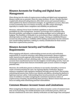 Binance Accounts for Trading and Digital Asset
Management
When diving into the realm of cryptocurrency trading and digital asset management,
Binance stands out as a premier choice for many investors. Its user-friendly interface
coupled with advanced trading features offers both novices and seasoned traders a
robust platform for diverse investment strategies. An aged Binance account, often seen
as more trustworthy due to its history of activity, can offer unique advantages,
especially in a market where compliance and reliability are paramount.
Moreover, utilizing Virtual Asset (Verified) capabilities on Binance expands the
possibilities for asset management. Investors can leverage VAs to minimize risks,
diversify portfolios, and engage in complex trading strategies such as arbitrage or
hedging. This flexibility is invaluable in an environment where volatility is the norm,
allowing traders to swiftly adapt to market changes. Owning an established Binance
account not only boosts your credibility within trading communities but also enhances
your overall trading experience, making it a worthy consideration for those serious
about their cryptocurrency journey.
Binance Account Security and Verification
Requirements
When engaging with Binance, understanding account security and verification
requirements is crucial for ensuring a safe trading environment. Binance employs a
multi-layered security approach that includes two-factor authentication (2FA),
withdrawal whitelist, and anti-phishing codes. These measures not only protect user
accounts from unauthorized access but also heighten overall trading security. Users are
encouraged to activate these features immediately upon account creation to mitigate
potential risks.
Moreover, the verification process on Binance is not merely a formality; it serves to
create a trusted ecosystem for users. By requiring identity verification, Binance
enhances compliance with regulatory standards and helps prevent fraud. This includes
submitting documents that confirm your identity and address, elevating the platform's
legitimacy and user safety. Understanding these security protocols can instill a greater
sense of confidence in traders navigating the sometimes tumultuous waters of
cryptocurrency investing. By prioritizing these practices, Binance ensures that users can
focus on trading while minimizing potential vulnerabilities.
Common Binance Account Issues and Limitations
When navigating the Binance platform, users often encounter a series of common issues
that can be frustrating. One notable limitation is the verification process, which can
become a bottleneck for new users. Identity verification can take longer than anticipated
 