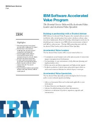 IBM Software Services
Flyer
IBM Software Accelerated
Value Program
The Essential Service Delivered By Accelerated Value
Leaders and Accelerated Value Specialists
Highlights
●● ● ●
Streamline planning and business
success with a single point of contact
●● ● ●
Minimize day-to-day business
challenges with proactive support
management and leadership
●● ● ●
Access to high-priority support,
including IBM engineering and
development experts, for both steady
state and next gen environments
●● ● ●
Increase maximum business value
and growth to meet global demands
●● ● ●
Balance business risks and critical
deployments with IT across all
business units
●● ● ●
Expand software solutions and product
adoption with deep technical skills for
market growth
Building a partnership with a Trusted Advisor
IBM Software Accelerated Value Program is the essential software service
worldwide, with a trusted partner that works to facilitate software adop-
tion, faster deployments, lifecycle leadership, risk mitigation and more, by
identifying ways to improve your IBM software environment, technical
staff skill set, and processes. This key IBM partnership starts with the
Accelerated Value Leader and Accelerated Value Specialist.
Accelerated Value Leaders
The Accelerated Value Leader (AVL) is your trusted advisor to:
●● ●
Communicate across business units as the primary point of contact into
support management and development
●● ●
Use knowledge of your environment to help eliminate planning and
implementation errors
●● ●
Deliver proactive problem management and high priority support
●● ●
Facilitate resolution of critical issues and provide expert advise on
end-to-end resources/solutions for software legacy or next gen
Accelerated Value Specialists
The Accelerated Value Specialist provides the highest level of remote
and/or on-site technical expertise including:
●● ●
Advice on documented fixes and workarounds applicable to your
environment
●● ●
Technical direction and diagnostic coaching
●● ●
Advanced troubleshooting and problem determination
●● ●
Assistance on milestones of projects, migrations, upgrades and
customization
 