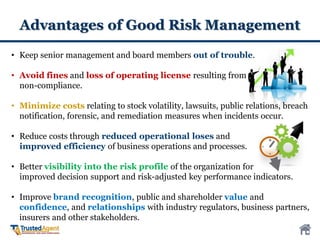 Advantages of Good Risk Management
• Keep senior management and board members out of trouble.
• Avoid fines and loss of operating license resulting from
non-compliance.
• Minimize costs relating to stock volatility, lawsuits, public relations, breach
notification, forensic, and remediation measures when incidents occur.
• Reduce costs through reduced operational loses and
improved efficiency of business operations and processes.
• Better visibility into the risk profile of the organization for
improved decision support and risk-adjusted key performance indicators.
• Improve brand recognition, public and shareholder value and
confidence, and relationships with industry regulators, business partners,
insurers and other stakeholders.
 