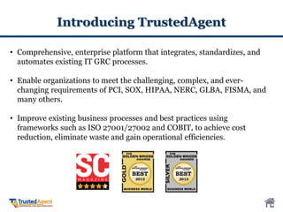 Introducing TrustedAgent
• Comprehensive, enterprise platform that integrates, standardizes, and
automates existing IT GRC processes.
• Enable organizations to meet the challenging, complex, and ever-
changing requirements of PCI, SOX, HIPAA, NERC, GLBA, FISMA, and
many others.
• Improve existing business processes and best practices using
frameworks such as ISO 27001/27002 and COBIT, to achieve cost
reduction, eliminate waste and gain operational efficiencies.
 