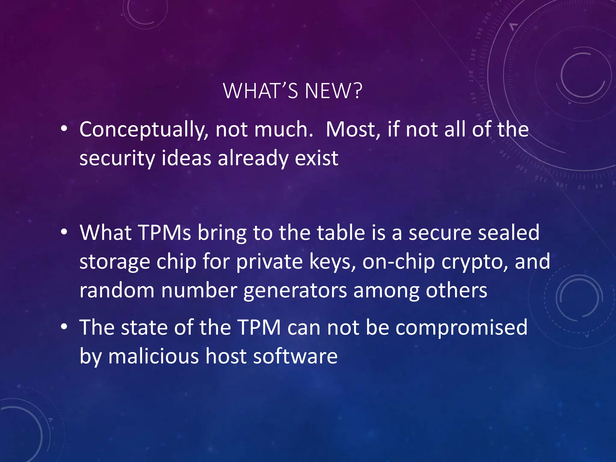 WHAT’S NEW?
• Conceptually, not much. Most, if not all of the
security ideas already exist
• What TPMs bring to the table is a secure sealed
storage chip for private keys, on-chip crypto, and
random number generators among others
• The state of the TPM can not be compromised
by malicious host software
 