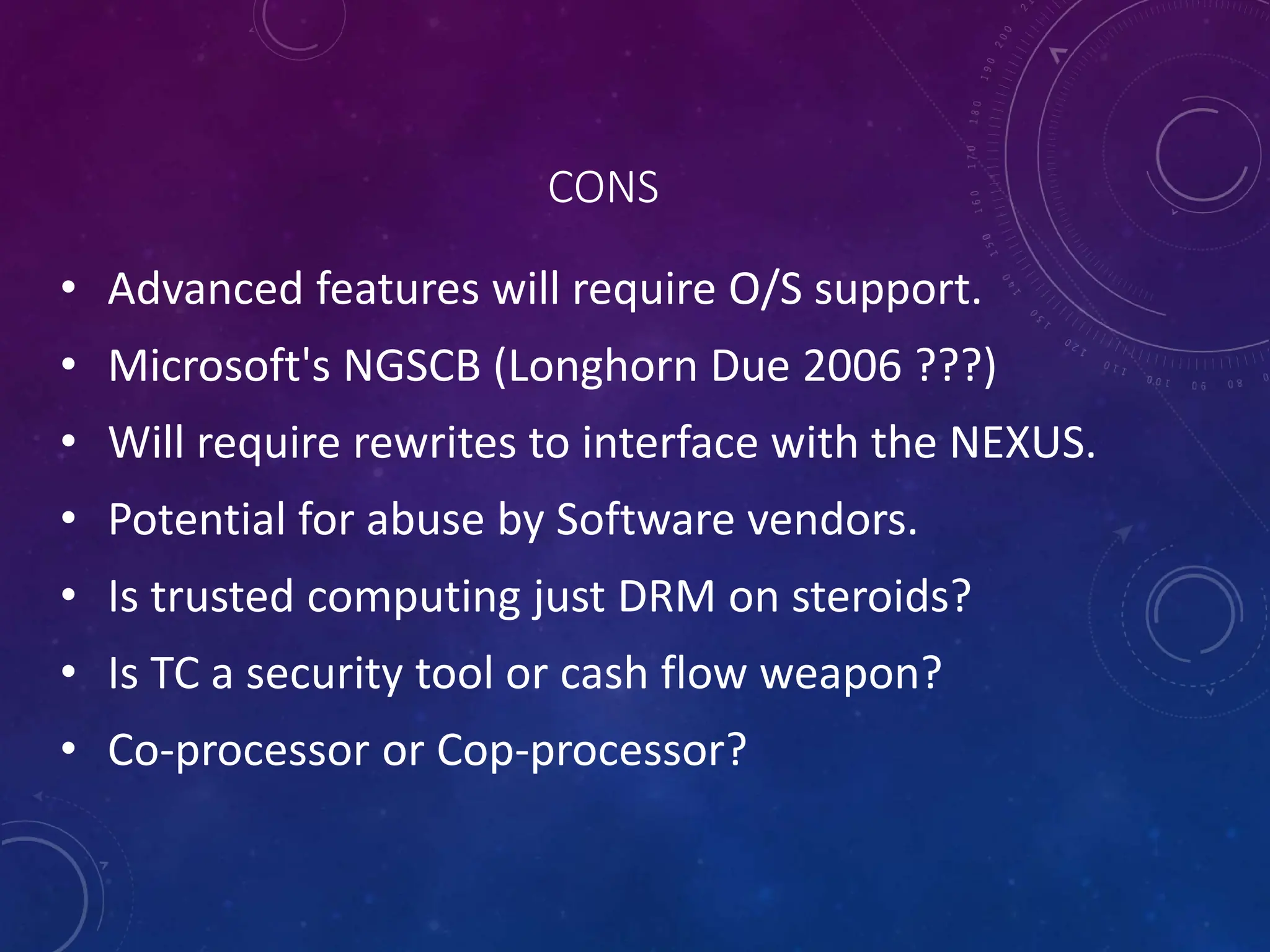 CONS
• Advanced features will require O/S support.
• Microsoft's NGSCB (Longhorn Due 2006 ???)
• Will require rewrites to interface with the NEXUS.
• Potential for abuse by Software vendors.
• Is trusted computing just DRM on steroids?
• Is TC a security tool or cash flow weapon?
• Co-processor or Cop-processor?
 