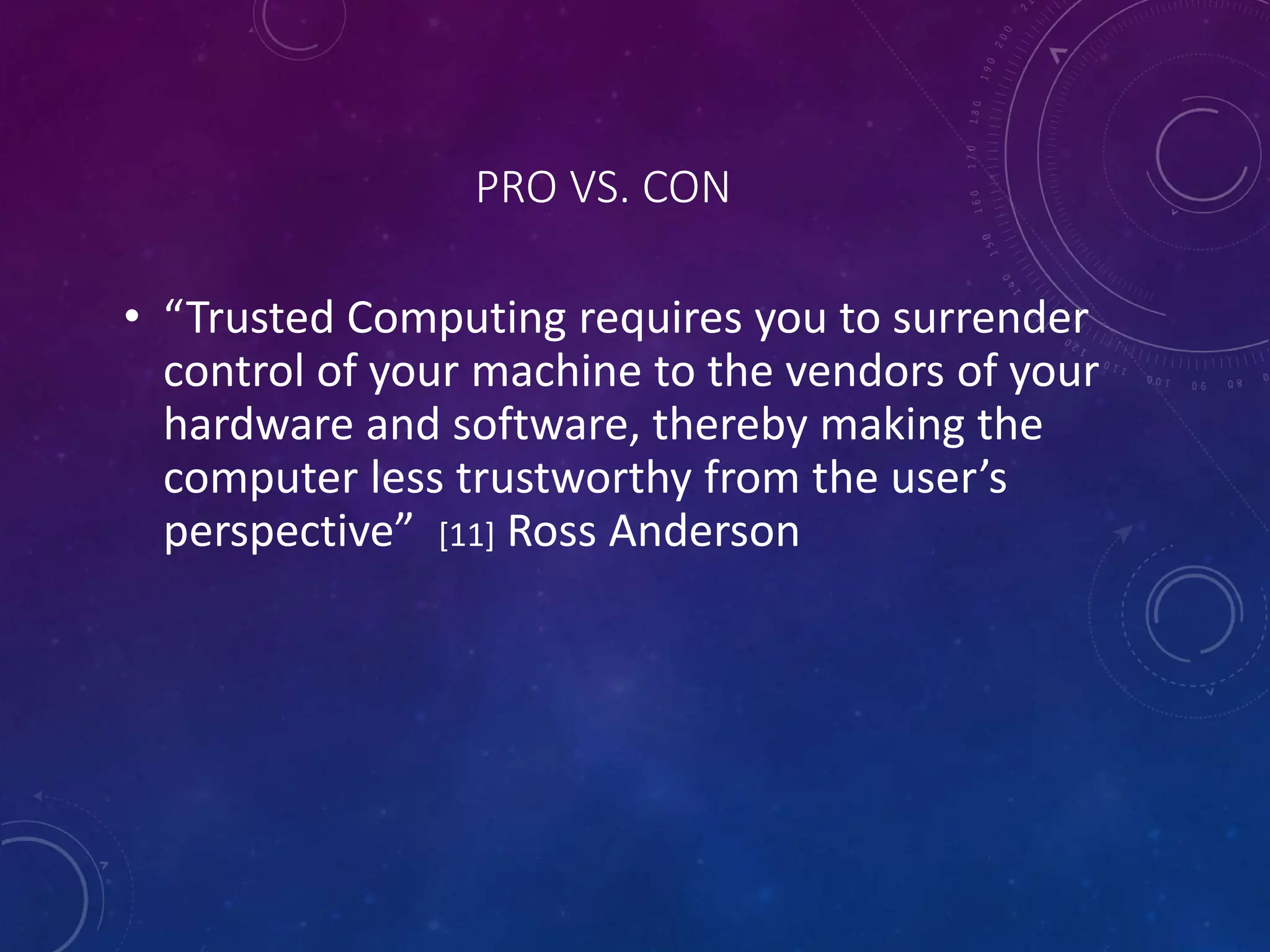PRO VS. CON
• “Trusted Computing requires you to surrender
control of your machine to the vendors of your
hardware and software, thereby making the
computer less trustworthy from the user’s
perspective” [11] Ross Anderson
 