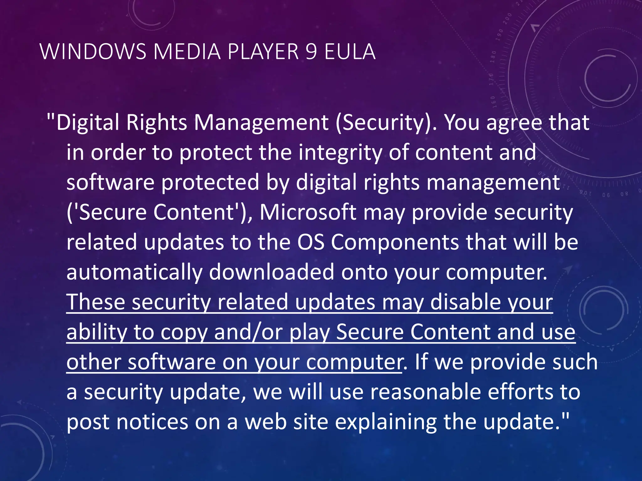 WINDOWS MEDIA PLAYER 9 EULA
"Digital Rights Management (Security). You agree that
in order to protect the integrity of content and
software protected by digital rights management
('Secure Content'), Microsoft may provide security
related updates to the OS Components that will be
automatically downloaded onto your computer.
These security related updates may disable your
ability to copy and/or play Secure Content and use
other software on your computer. If we provide such
a security update, we will use reasonable efforts to
post notices on a web site explaining the update."
 