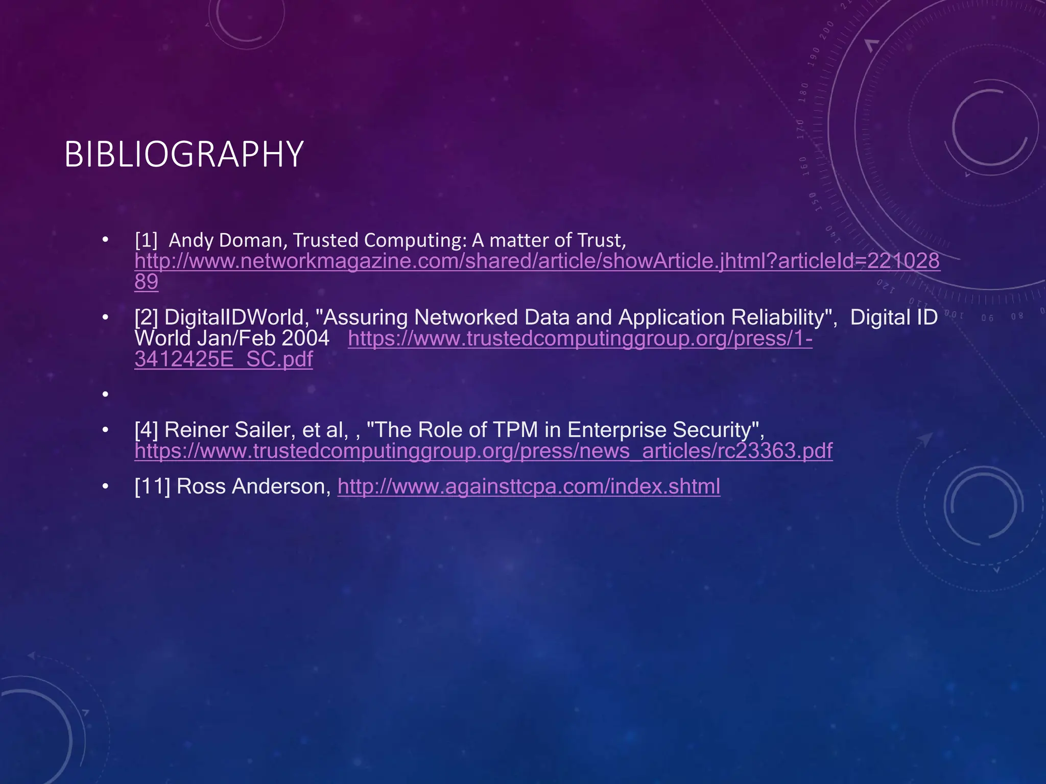 BIBLIOGRAPHY
• [1] Andy Doman, Trusted Computing: A matter of Trust,
http://www.networkmagazine.com/shared/article/showArticle.jhtml?articleId=221028
89
• [2] DigitalIDWorld, "Assuring Networked Data and Application Reliability", Digital ID
World Jan/Feb 2004 https://www.trustedcomputinggroup.org/press/1-
3412425E_SC.pdf
•
• [4] Reiner Sailer, et al, , "The Role of TPM in Enterprise Security",
https://www.trustedcomputinggroup.org/press/news_articles/rc23363.pdf
• [11] Ross Anderson, http://www.againsttcpa.com/index.shtml
 