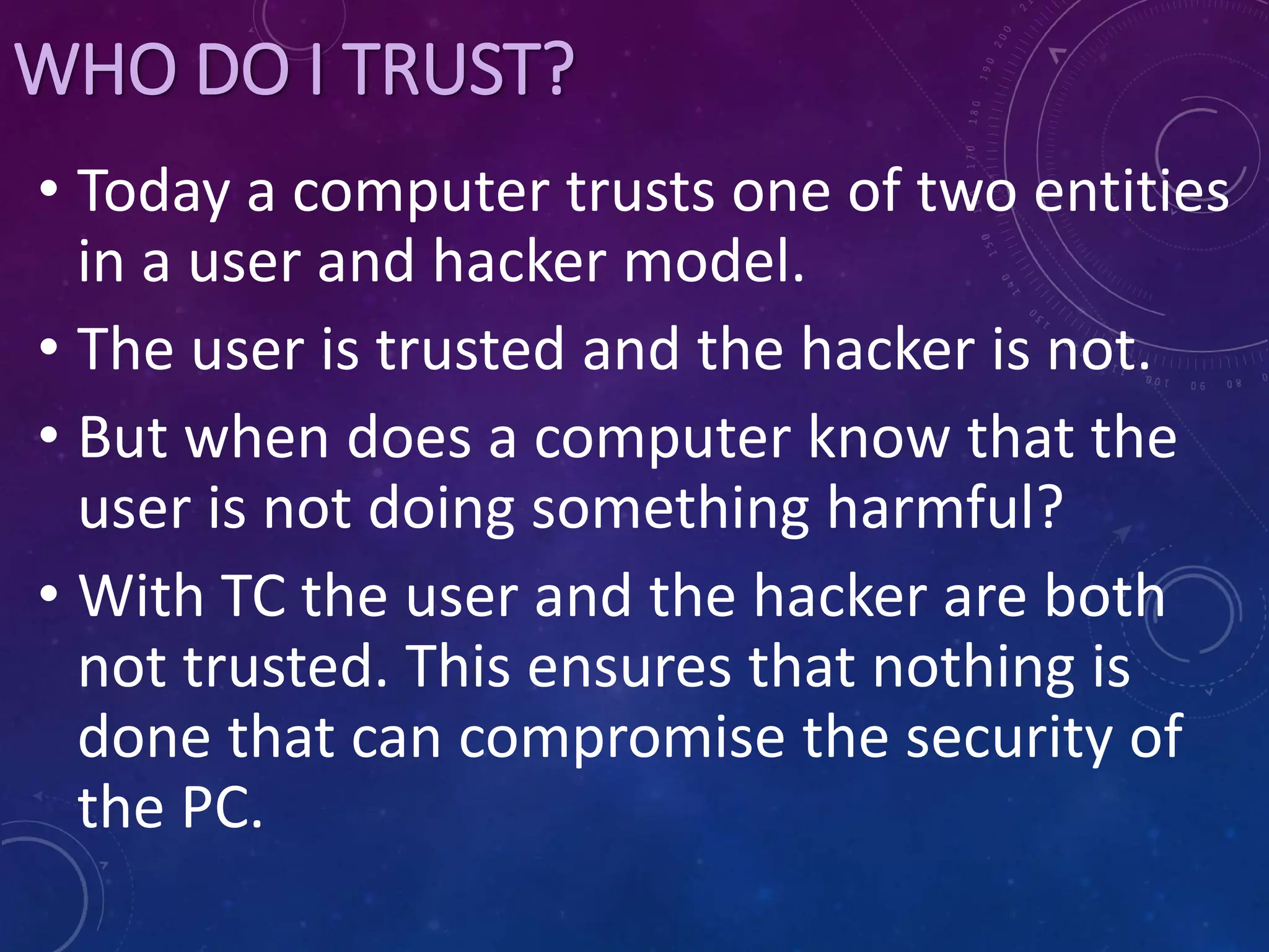 WHO DO I TRUST?
• Today a computer trusts one of two entities
in a user and hacker model.
• The user is trusted and the hacker is not.
• But when does a computer know that the
user is not doing something harmful?
• With TC the user and the hacker are both
not trusted. This ensures that nothing is
done that can compromise the security of
the PC.
 