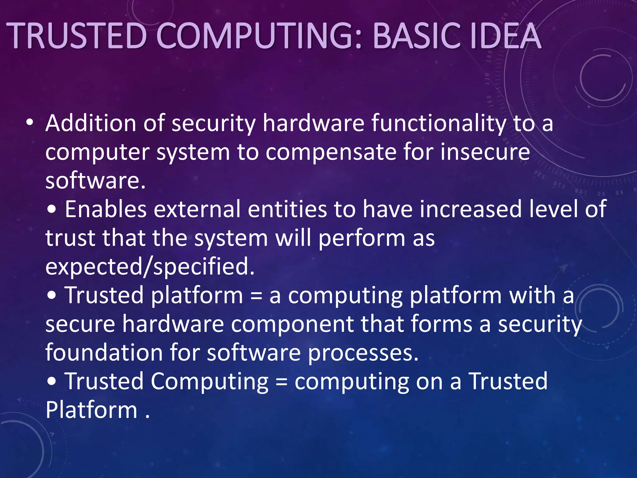 TRUSTED COMPUTING: BASIC IDEA
• Addition of security hardware functionality to a
computer system to compensate for insecure
software.
• Enables external entities to have increased level of
trust that the system will perform as
expected/specified.
• Trusted platform = a computing platform with a
secure hardware component that forms a security
foundation for software processes.
• Trusted Computing = computing on a Trusted
Platform .
 