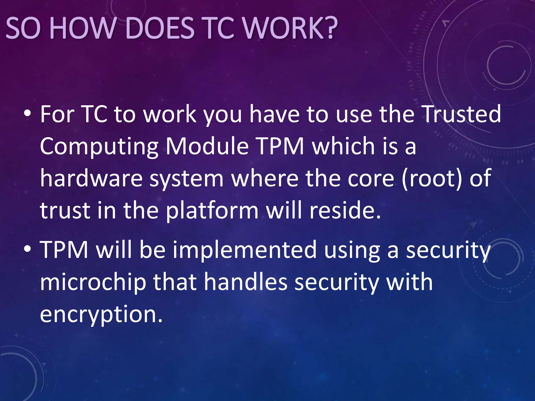SO HOW DOES TC WORK?
• For TC to work you have to use the Trusted
Computing Module TPM which is a
hardware system where the core (root) of
trust in the platform will reside.
• TPM will be implemented using a security
microchip that handles security with
encryption.
 