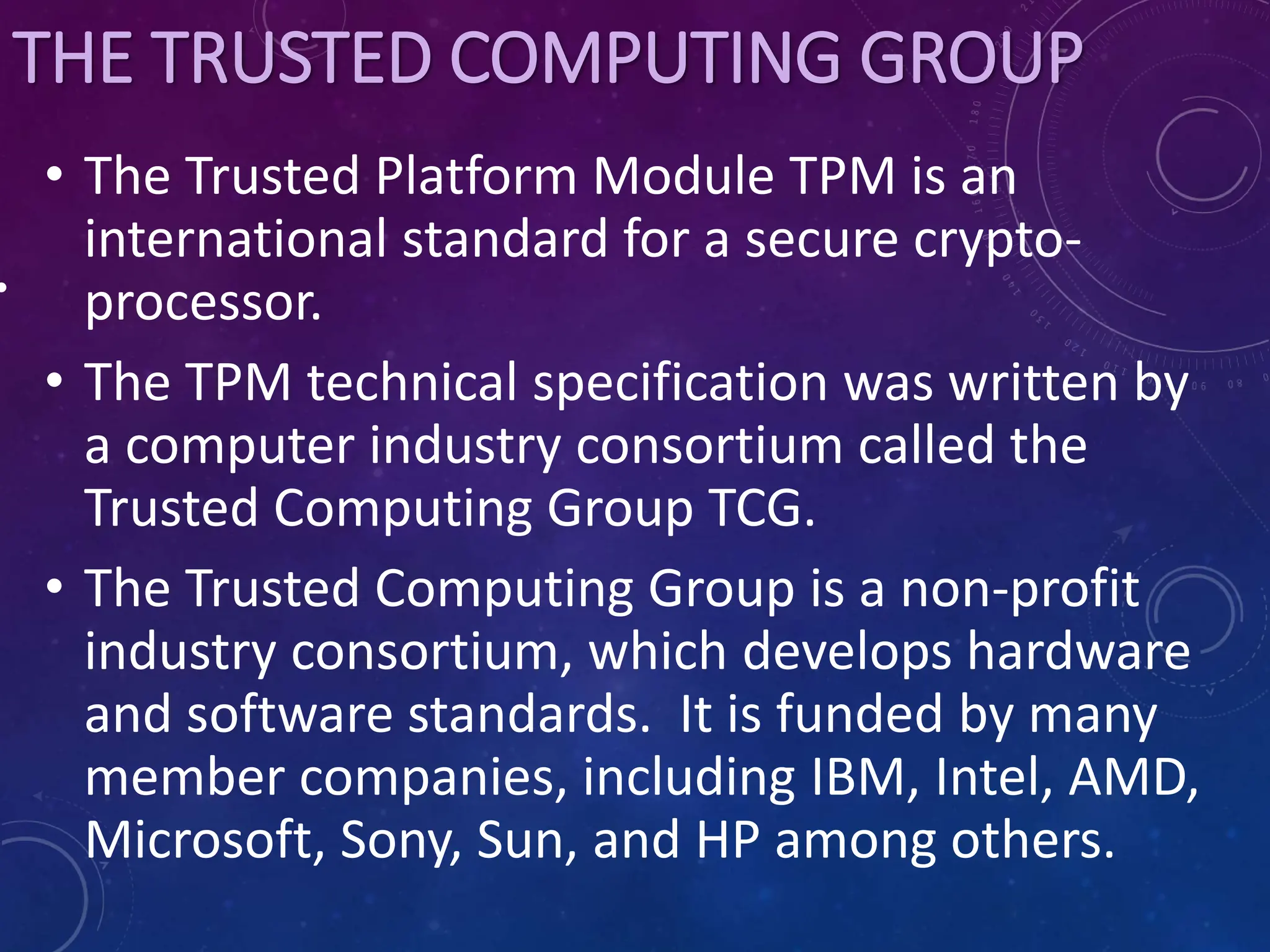 THE TRUSTED COMPUTING GROUP
• The Trusted Platform Module TPM is an
international standard for a secure crypto-
processor.
• The TPM technical specification was written by
a computer industry consortium called the
Trusted Computing Group TCG.
• The Trusted Computing Group is a non-profit
industry consortium, which develops hardware
and software standards. It is funded by many
member companies, including IBM, Intel, AMD,
Microsoft, Sony, Sun, and HP among others.
•
 