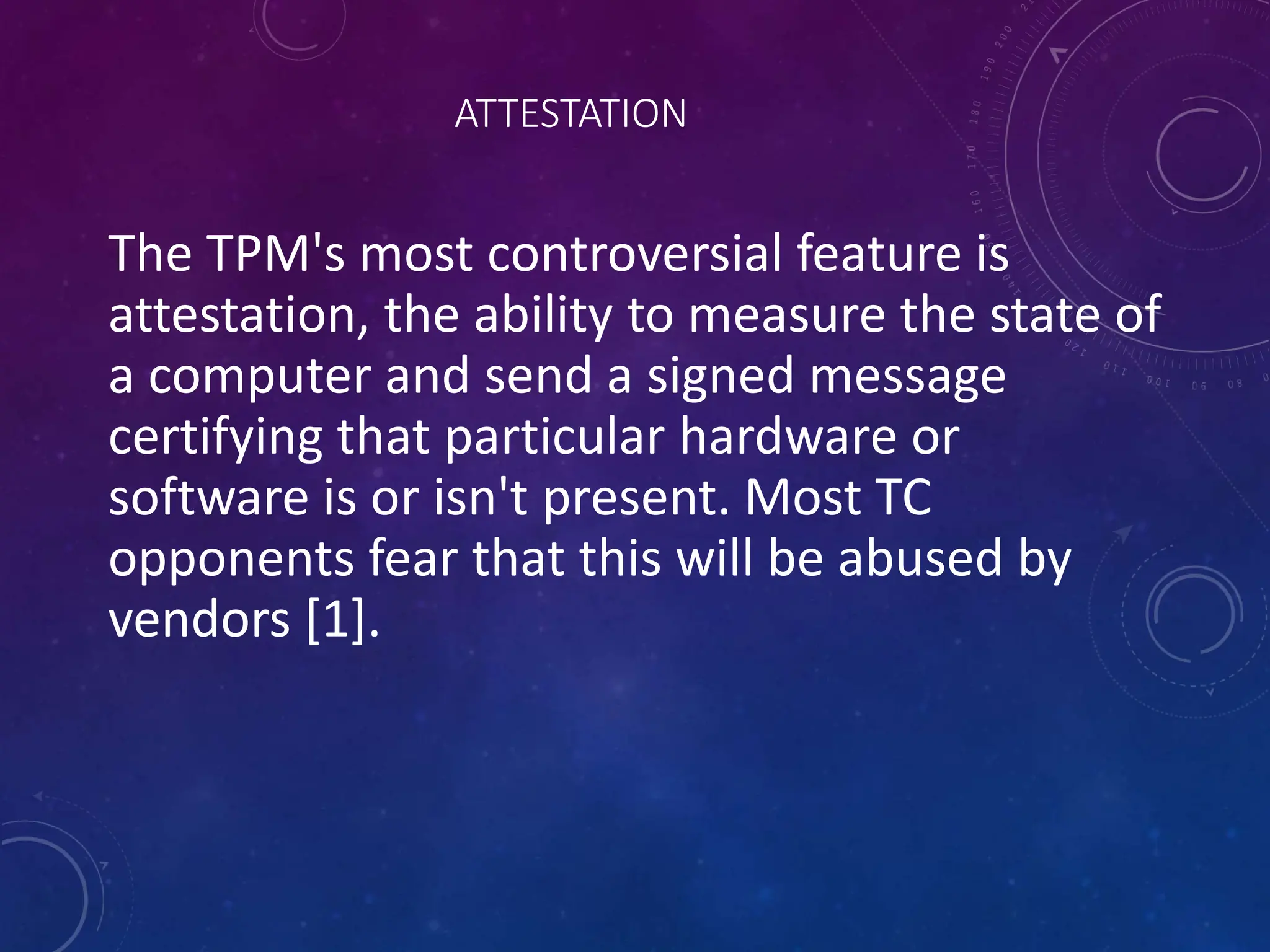 ATTESTATION
The TPM's most controversial feature is
attestation, the ability to measure the state of
a computer and send a signed message
certifying that particular hardware or
software is or isn't present. Most TC
opponents fear that this will be abused by
vendors [1].
 