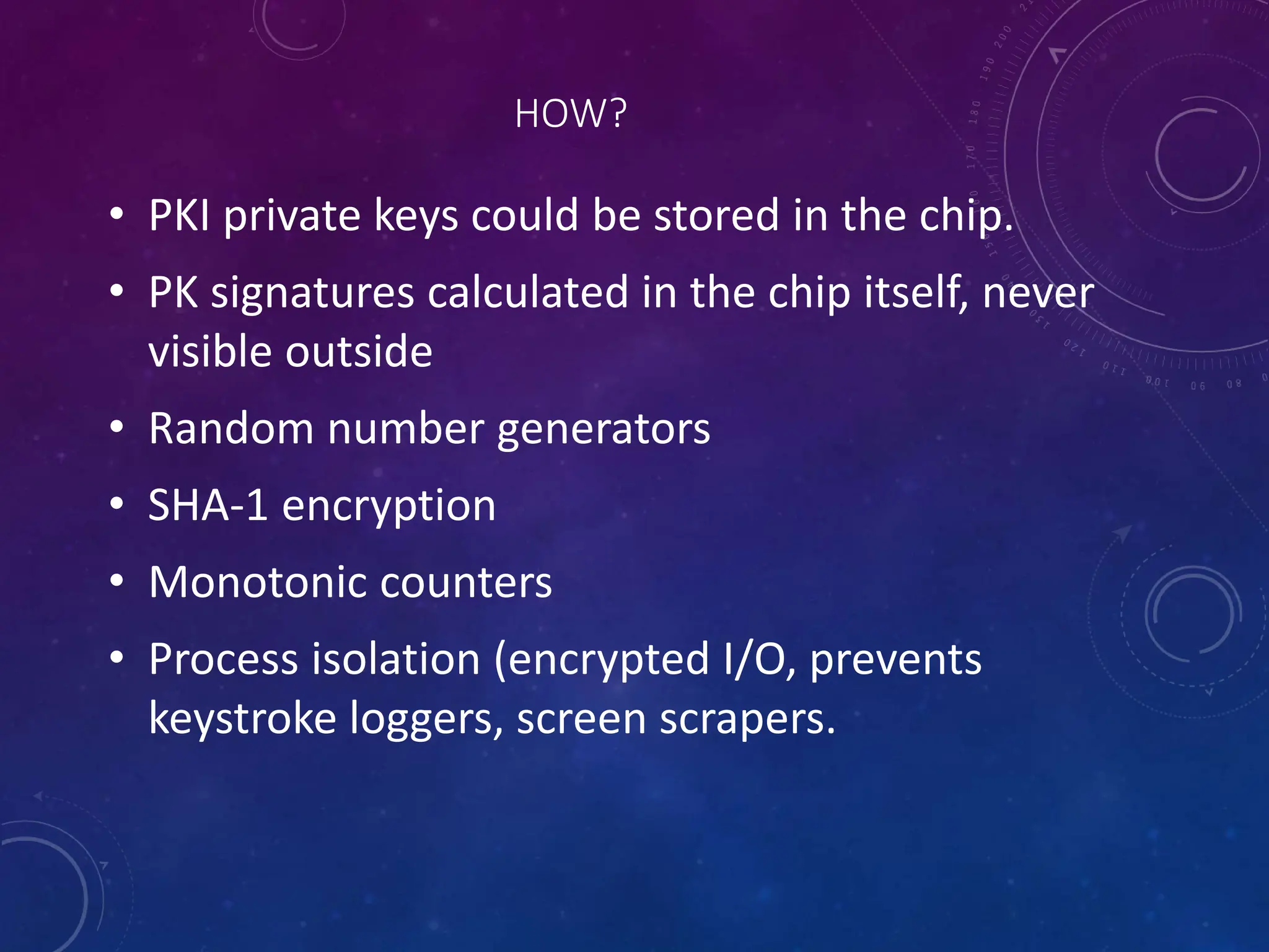 HOW?
• PKI private keys could be stored in the chip.
• PK signatures calculated in the chip itself, never
visible outside
• Random number generators
• SHA-1 encryption
• Monotonic counters
• Process isolation (encrypted I/O, prevents
keystroke loggers, screen scrapers.
 