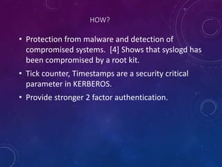 HOW?
• Protection from malware and detection of
compromised systems. [4] Shows that syslogd has
been compromised by a root kit.
• Tick counter, Timestamps are a security critical
parameter in KERBEROS.
• Provide stronger 2 factor authentication.
 