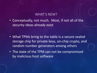 WHAT’S NEW?
• Conceptually, not much. Most, if not all of the
security ideas already exist
• What TPMs bring to the table is a secure sealed
storage chip for private keys, on-chip crypto, and
random number generators among others
• The state of the TPM can not be compromised
by malicious host software
 