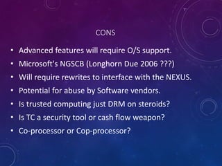 CONS
• Advanced features will require O/S support.
• Microsoft's NGSCB (Longhorn Due 2006 ???)
• Will require rewrites to interface with the NEXUS.
• Potential for abuse by Software vendors.
• Is trusted computing just DRM on steroids?
• Is TC a security tool or cash flow weapon?
• Co-processor or Cop-processor?
 