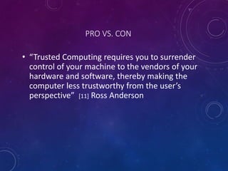PRO VS. CON
• “Trusted Computing requires you to surrender
control of your machine to the vendors of your
hardware and software, thereby making the
computer less trustworthy from the user’s
perspective” [11] Ross Anderson
 