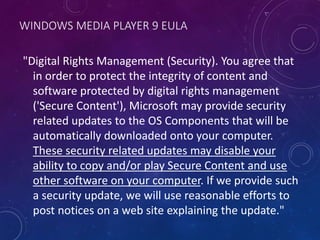 WINDOWS MEDIA PLAYER 9 EULA
"Digital Rights Management (Security). You agree that
in order to protect the integrity of content and
software protected by digital rights management
('Secure Content'), Microsoft may provide security
related updates to the OS Components that will be
automatically downloaded onto your computer.
These security related updates may disable your
ability to copy and/or play Secure Content and use
other software on your computer. If we provide such
a security update, we will use reasonable efforts to
post notices on a web site explaining the update."
 