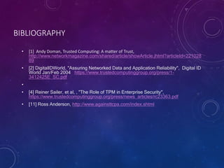 BIBLIOGRAPHY
• [1] Andy Doman, Trusted Computing: A matter of Trust,
http://www.networkmagazine.com/shared/article/showArticle.jhtml?articleId=221028
89
• [2] DigitalIDWorld, "Assuring Networked Data and Application Reliability", Digital ID
World Jan/Feb 2004 https://www.trustedcomputinggroup.org/press/1-
3412425E_SC.pdf
•
• [4] Reiner Sailer, et al, , "The Role of TPM in Enterprise Security",
https://www.trustedcomputinggroup.org/press/news_articles/rc23363.pdf
• [11] Ross Anderson, http://www.againsttcpa.com/index.shtml
 