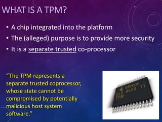 WHAT IS A TPM?
• A chip integrated into the platform
• The (alleged) purpose is to provide more security
• It is a separate trusted co-processor
“The TPM represents a
separate trusted coprocessor,
whose state cannot be
compromised by potentially
malicious host system
software.”
 