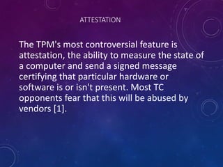 ATTESTATION
The TPM's most controversial feature is
attestation, the ability to measure the state of
a computer and send a signed message
certifying that particular hardware or
software is or isn't present. Most TC
opponents fear that this will be abused by
vendors [1].
 
