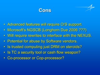 Cons
• Advanced features will require O/S support.
• Microsoft's NGSCB (Longhorn Due 2006 ???)
• Will require rewrites to interface with the NEXUS.
• Potential for abuse by Software vendors.
• Is trusted computing just DRM on steroids?
• Is TC a security tool or cash flow weapon?
• Co-processor or Cop-processor?
 