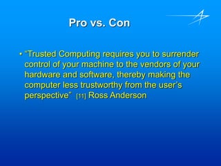 Pro vs. Con
• “Trusted Computing requires you to surrender
control of your machine to the vendors of your
hardware and software, thereby making the
computer less trustworthy from the user’s
perspective” [11] Ross Anderson
 