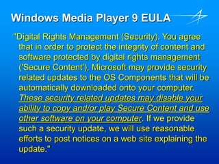 Windows Media Player 9 EULA
"Digital Rights Management (Security). You agree
that in order to protect the integrity of content and
software protected by digital rights management
('Secure Content'), Microsoft may provide security
related updates to the OS Components that will be
automatically downloaded onto your computer.
These security related updates may disable your
ability to copy and/or play Secure Content and use
other software on your computer. If we provide
such a security update, we will use reasonable
efforts to post notices on a web site explaining the
update."
 