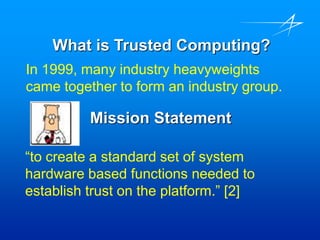 What is Trusted Computing?
In 1999, many industry heavyweights
came together to form an industry group.
Mission Statement
“to create a standard set of system
hardware based functions needed to
establish trust on the platform.” [2]
 