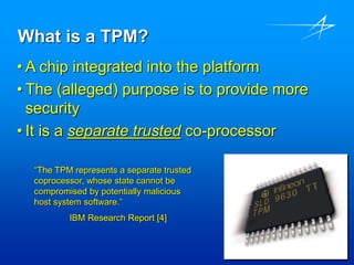 What is a TPM?
• A chip integrated into the platform
• The (alleged) purpose is to provide more
security
• It is a separate trusted co-processor
“The TPM represents a separate trusted
coprocessor, whose state cannot be
compromised by potentially malicious
host system software.”
IBM Research Report [4]
 