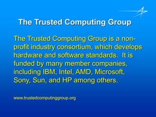 The Trusted Computing Group
The Trusted Computing Group is a non-
profit industry consortium, which develops
hardware and software standards. It is
funded by many member companies,
including IBM, Intel, AMD, Microsoft,
Sony, Sun, and HP among others.
www.trustedcomputinggroup.org
 