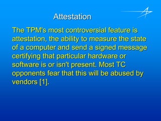 Attestation
The TPM's most controversial feature is
attestation, the ability to measure the state
of a computer and send a signed message
certifying that particular hardware or
software is or isn't present. Most TC
opponents fear that this will be abused by
vendors [1].
 