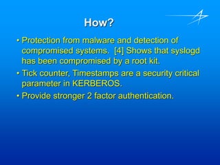 How?
• Protection from malware and detection of
compromised systems. [4] Shows that syslogd
has been compromised by a root kit.
• Tick counter, Timestamps are a security critical
parameter in KERBEROS.
• Provide stronger 2 factor authentication.
 