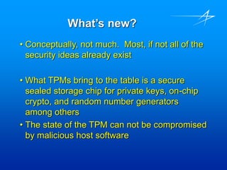 What’s new?
• Conceptually, not much. Most, if not all of the
security ideas already exist
• What TPMs bring to the table is a secure
sealed storage chip for private keys, on-chip
crypto, and random number generators
among others
• The state of the TPM can not be compromised
by malicious host software
 