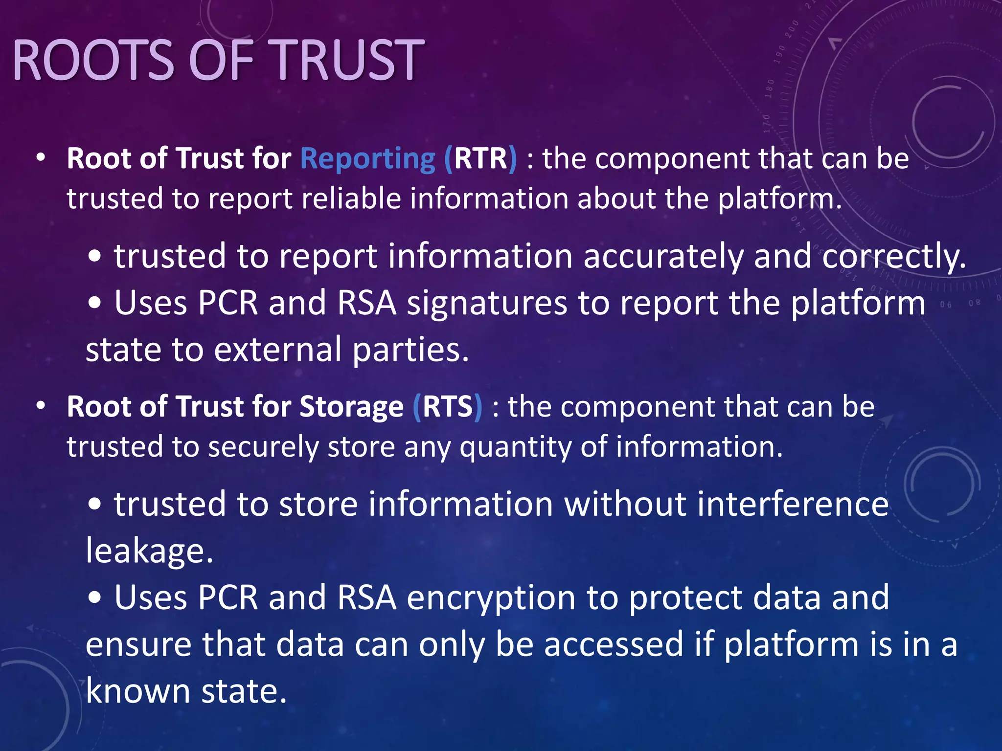 • Root of Trust for Reporting (RTR) : the component that can be
trusted to report reliable information about the platform.
• trusted to report information accurately and correctly.
• Uses PCR and RSA signatures to report the platform
state to external parties.
• Root of Trust for Storage (RTS) : the component that can be
trusted to securely store any quantity of information.
• trusted to store information without interference
leakage.
• Uses PCR and RSA encryption to protect data and
ensure that data can only be accessed if platform is in a
known state.
ROOTS OF TRUST
 